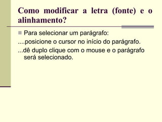 Como modificar a letra (fonte) e o alinhamento? Para selecionar um parágrafo: ....posicione o cursor no início do parágrafo. ...dê duplo clique com o mouse e o parágrafo será selecionado. 