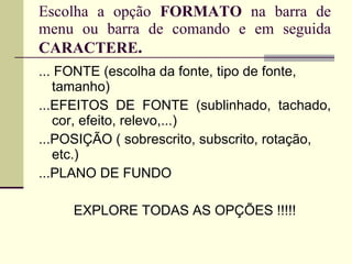 Escolha a opção  FORMATO  na barra de menu ou barra de comando e em seguida  CARACTERE . ... FONTE (escolha da fonte, tipo de fonte, tamanho) ...EFEITOS DE FONTE (sublinhado, tachado, cor, efeito, relevo,...) ...POSIÇÃO ( sobrescrito, subscrito, rotação, etc.) ...PLANO DE FUNDO EXPLORE TODAS AS OPÇÕES !!!!! 