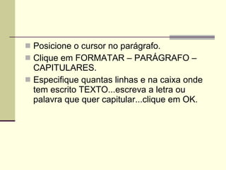 Posicione o cursor no parágrafo. Clique em FORMATAR – PARÁGRAFO – CAPITULARES. Especifique quantas linhas e na caixa onde tem escrito TEXTO...escreva a letra ou palavra que quer capitular...clique em OK. 