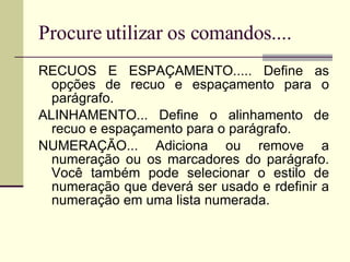 Procure utilizar os comandos.... RECUOS E ESPAÇAMENTO..... Define as opções de recuo e espaçamento para o parágrafo. ALINHAMENTO... Define o alinhamento de recuo e espaçamento para o parágrafo. NUMERAÇÃO... Adiciona ou remove a numeração ou os marcadores do parágrafo. Você também pode selecionar o estilo de numeração que deverá ser usado e rdefinir a numeração em uma lista numerada. 