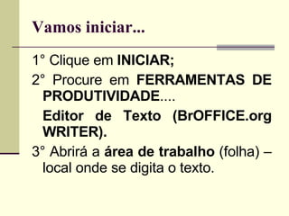 Vamos iniciar... 1° Clique em  INICIAR; 2° Procure em  FERRAMENTAS DE PRODUTIVIDADE .... Editor de Texto (BrOFFICE.org WRITER). 3° Abrirá a  área de trabalho  (folha) – local onde se digita o texto. 