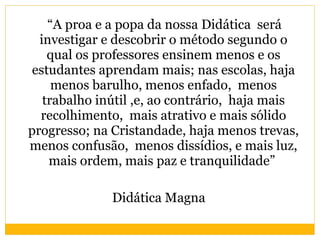 “ A proa e a popa da nossa Didática  será investigar e descobrir o método segundo o qual os professores ensinem menos e os estudantes aprendam mais; nas escolas, haja menos barulho, menos enfado,  menos trabalho inútil ,e, ao contrário,  haja mais recolhimento,  mais atrativo e mais sólido progresso; na Cristandade, haja menos trevas, menos confusão,  menos dissídios, e mais luz, mais ordem, mais paz e tranquilidade”  Didática Magna 