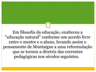 Em filosofia da educação, enalteceu a "educação natural" conforme um acordo livre entre o mestre e o aluno, levando assim o pensamento de Montaigne a uma reformulação que se tornou a diretriz das correntes pedagógicas nos séculos seguintes.   