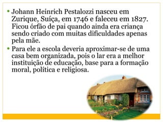 Johann Heinrich Pestalozzi  nasceu em Zurique, Suíça, em 1746 e faleceu em 1827. F icou órfão de pai quando ainda era criança sendo criado com muitas dificuldades apenas pela mãe.  Para ele a escola deveria aproximar-se de uma casa bem organizada, pois o lar era a melhor instituição de educação, base para a formação moral, política e religiosa.  