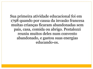 Sua primeira atividade educacional foi em 1798 quando por causa da invasão francesa muitas crianças ficaram abandonadas sem pais, casa, comida ou abrigo. Pestalozzi reuniu muitos deles num convento abandonado, e gastou suas energias educando-os. 