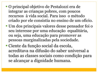 O principal objetivo de Pestalozzi era de integrar as crianças pobres, com poucos recursos  à vida social. Para isso  o método criado por ele consistia no ensino de um ofício. Um dos principais valores desse pensador foi o seu interesse por uma educação  equalitária, ou seja, uma educação para promover as pessoas marginalizadas pela sociedade. Ciente da função social da escola, acreditava na difusão do saber universal a todas as classes sociais como condição para se alcançar a dignidade humana. 