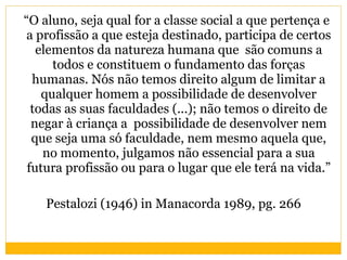 “ O aluno, seja qual for a classe social a que pertença e a profissão a que esteja destinado, participa de certos elementos da natureza humana que  são comuns a todos e constituem o fundamento das forças humanas. Nós não temos direito algum de limitar a qualquer homem a possibilidade de desenvolver todas as suas faculdades (...); não temos o direito de negar à criança a  possibilidade de desenvolver nem que seja uma só faculdade, nem mesmo aquela que, no momento, julgamos não essencial para a sua futura profissão ou para o lugar que ele terá na vida.” Pestalozi (1946) in Manacorda 1989, pg. 266 