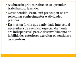 A educação prática refere-se ao aprender trabalhando, fazendo.  Nesse sentido, Pestalozzi preocupou-se em relacionar conhecimentos e atividades práticas.  Da mesma forma que a atividade intelectual necessitava de exercício especial da mente, era indispensável para o desenvolvimento de habilidades exteriores exercitar os sentidos e os membros. 