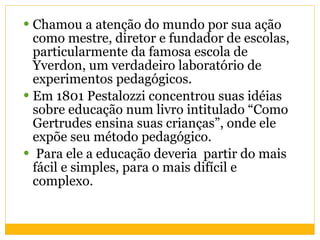 Chamou a atenção do mundo por sua ação como mestre, diretor e fundador de escolas, particularmente da famosa escola de Yverdon, um verdadeiro laboratório de experimentos pedagógicos. Em 1801 Pestalozzi concentrou suas idéias sobre educação num livro intitulado “Como Gertrudes ensina suas crianças”, onde ele expõe seu método pedagógico. Para ele a educação deveria  partir do mais fácil e simples, para o mais difícil e complexo.  