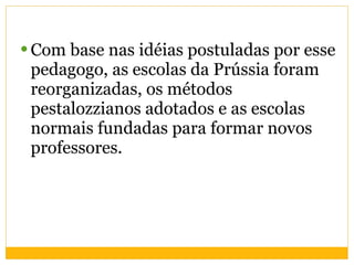 Com base nas idéias postuladas por esse pedagogo, as escolas da Prússia foram reorganizadas, os métodos pestalozzianos adotados e as escolas normais fundadas para formar novos professores. 