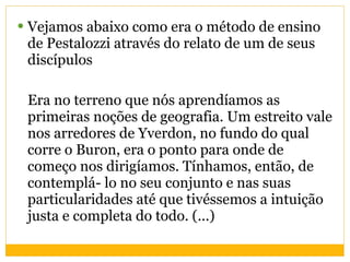 Vejamos abaixo como era o método de ensino de Pestalozzi através do relato de um de seus discípulos Era no terreno que nós aprendíamos as primeiras noções de geografia. Um estreito vale nos arredores de Yverdon, no fundo do qual corre o Buron, era o ponto para onde de começo nos dirigíamos. Tínhamos, então, de contemplá- lo no seu conjunto e nas suas particularidades até que tivéssemos a intuição justa e completa do todo. (...) 
