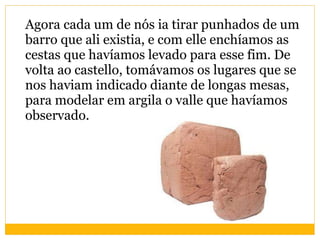 Agora cada um de nós ia tirar punhados de um barro que ali existia, e com elle enchíamos as cestas que havíamos levado para esse fim. De volta ao castello, tomávamos os lugares que se nos haviam indicado diante de longas mesas, para modelar em argila o valle que havíamos observado.  