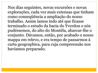 Nos dias seguintes, novas excursões e novas explorações, cada vez mais extensas que tinham como conseqüência a ampliação do nosso trabalho. Assim íamos indo até que ficasse terminado o estudo da bacia do Yverdon e nós pudéssemos, do alto do Montéla, abarcar-lhe o conjunto. Dávamos, então, por acabado o nosso mappa em relevo, e era tempo de passarmos à carta geographica, para cuja compreensão nos havíamos preparado. 