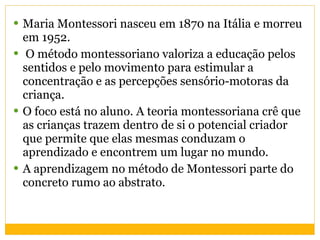 Maria Montessori nasceu em 1870 na Itália e morreu em 1952.  O método  montessoriano valoriza a educação pelos sentidos e pelo movimento para estimular a concentração e as percepções sensório-motoras da criança.  O foco está no aluno. A teoria montessoriana crê que as crianças trazem dentro de si o potencial criador que permite que elas mesmas conduzam o aprendizado e encontrem um lugar no mundo.  A aprendizagem no método de Montessori parte do concreto rumo ao abstrato. 