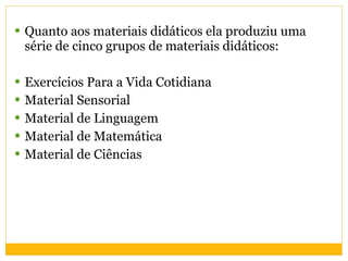 Quanto aos materiais didáticos ela produziu uma  série de cinco grupos de materiais didáticos: Exercícios Para a Vida Cotidiana  Material Sensorial  Material de Linguagem  Material de Matemática  Material de Ciências  