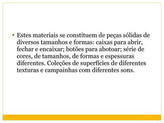 Estes materiais se constituem de peças sólidas de diversos tamanhos e formas: caixas para abrir, fechar e encaixar; botões para abotoar; série de cores, de tamanhos, de formas e espessuras diferentes. Coleções de superfícies de diferentes texturas e campainhas com diferentes sons. 