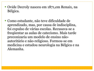Ovide Decroly nasceu em 1871,em Renaix, na Bélgica. Como estudante, não teve dificuldade de aprendizado, mas, por causa de indisciplina, foi expulso de várias escolas. Recusava-se a freqüentar as aulas de catecismo. Mais tarde preconizaria um modelo de ensino não-autoritário e não-religioso. Formou-se em medicina e estudou neurologia na Bélgica e na Alemanha. 
