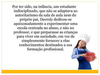 Por ter sido, na infância, um estudante indisciplinado, que não se adaptava ao autoritarismo da sala de aula nem do próprio pai, Decroly dedicou-se apaixonadamente a experimentar uma escola centrada no aluno, e não no professor, e que preparasse as crianças para viver em sociedade, em vez de simplesmente fornecer a elas conhecimentos destinados a sua formação profissional. 