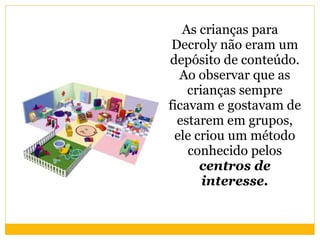 As crianças para Decroly não eram um depósito de conteúdo. Ao observar que as crianças sempre ficavam e gostavam de estarem em grupos, ele criou um método conhecido pelos  centros de interesse. 