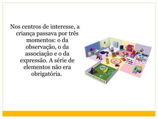 Nos centros de interesse, a criança passava por três momentos: o da observação, o da associação e o da expressão. A série de elementos não era obrigatória.  