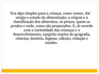 Era algo simples para a criança, como comer, daí surgia o estudo da alimentação, a origem e a classificação dos alimentos, os preços, quem os produz e onde, como são preparados. E, de acordo com a curiosidade das crianças e o desenvolvimento, surgirão noções de geografia, ciências, história, higiene, cálculo, redação e esenho.  