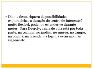 Diante dessa riqueza de possibilidades exploratórias, a duração do centro de interesse é muito flexível, podendo estender-se durante meses.  Para Decroly, a sala de aula está por toda parte, na cozinha, no jardim, no museu, no campo, na oficina, na fazenda, na loja, na excursão, nas viagens etc.  