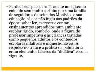 Perdeu seus pais e irmãs aos 12 anos, sendo cuidado sem muito carinho por uma família de seguidores da seita dos Morávios e sua educação básica não fugiu aos padrões da época: saber ler, escrever e contar, ensinamentos aprendidos num ambiente escolar rígido, sombrio, onde a figura do professor imperava e as crianças tratadas como pequenos adultos e os conteúdos escolares infalíveis e inquestionáveis. A rispidez no trato e a prática da palmatória eram elementos básicos da "didática" escolar vigente. 