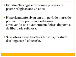 Estudou Teologia e tornou-se professor e pastor religioso aos 26 anos. Historicamente viveu em um período marcado por conflitos  políticos e religiosos, envolvendo-se ativamente na defesa do povo e da liberdade religiosa. Suas obras estão ligadas à filosofia, o estudo das línguas e à educação.  