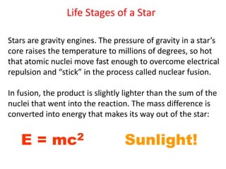 Life Stages of a Star
Stars are gravity engines. The pressure of gravity in a star’s
core raises the temperature to millions of degrees, so hot
that atomic nuclei move fast enough to overcome electrical
repulsion and “stick” in the process called nuclear fusion.
In fusion, the product is slightly lighter than the sum of the
nuclei that went into the reaction. The mass difference is
converted into energy that makes its way out of the star:
E = mc2 Sunlight!
 