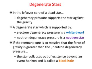 Degenerate Stars
In the leftover core of a dead star…
– degeneracy pressure supports the star against
the gravity
A degenerate star which is supported by:
– electron degeneracy pressure is a white dwarf
– neutron degeneracy pressure is a neutron star
If the remnant core is so massive that the force of
gravity is greater than the , neutron degeneracy
pressure…
– the star collapses out of existence beyond an
event horizon and is called a black hole
 