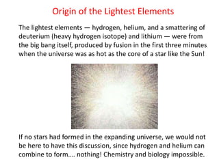 Origin of the Lightest Elements
The lightest elements — hydrogen, helium, and a smattering of
deuterium (heavy hydrogen isotope) and lithium — were from
the big bang itself, produced by fusion in the first three minutes
when the universe was as hot as the core of a star like the Sun!
If no stars had formed in the expanding universe, we would not
be here to have this discussion, since hydrogen and helium can
combine to form…. nothing! Chemistry and biology impossible.
 