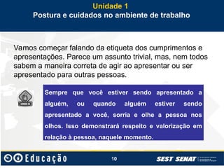 10
Vamos começar falando da etiqueta dos cumprimentos e
apresentações. Parece um assunto trivial, mas, nem todos
sabem a maneira correta de agir ao apresentar ou ser
apresentado para outras pessoas.
Unidade 1
Postura e cuidados no ambiente de trabalho
Sempre que você estiver sendo apresentado a
alguém, ou quando alguém estiver sendo
apresentado a você, sorria e olhe a pessoa nos
olhos. Isso demonstrará respeito e valorização em
relação à pessoa, naquele momento.
 
