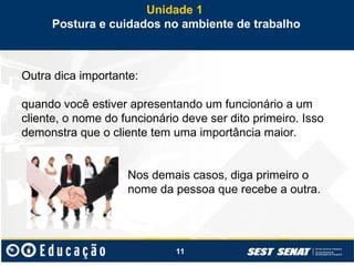 11
Outra dica importante:
quando você estiver apresentando um funcionário a um
cliente, o nome do funcionário deve ser dito primeiro. Isso
demonstra que o cliente tem uma importância maior.
Nos demais casos, diga primeiro o
nome da pessoa que recebe a outra.
Unidade 1
Postura e cuidados no ambiente de trabalho
 