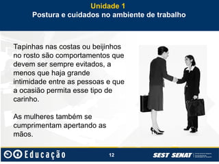 12
Tapinhas nas costas ou beijinhos
no rosto são comportamentos que
devem ser sempre evitados, a
menos que haja grande
intimidade entre as pessoas e que
a ocasião permita esse tipo de
carinho.
As mulheres também se
cumprimentam apertando as
mãos.
Unidade 1
Postura e cuidados no ambiente de trabalho
 