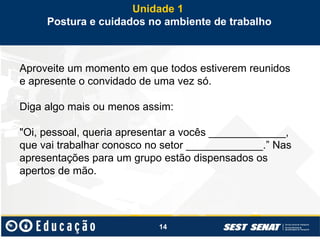 14
Aproveite um momento em que todos estiverem reunidos
e apresente o convidado de uma vez só.
Diga algo mais ou menos assim:
"Oi, pessoal, queria apresentar a vocês _____________,
que vai trabalhar conosco no setor _____________.” Nas
apresentações para um grupo estão dispensados os
apertos de mão.
Unidade 1
Postura e cuidados no ambiente de trabalho
 