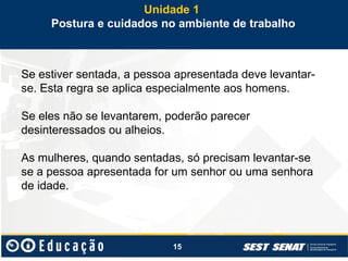 15
Se estiver sentada, a pessoa apresentada deve levantar-
se. Esta regra se aplica especialmente aos homens.
Se eles não se levantarem, poderão parecer
desinteressados ou alheios.
As mulheres, quando sentadas, só precisam levantar-se
se a pessoa apresentada for um senhor ou uma senhora
de idade.
Unidade 1
Postura e cuidados no ambiente de trabalho
 