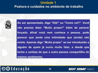 16
Unidade 1
Postura e cuidados no ambiente de trabalho
Ao ser apresentado, diga "Olá!" ou "Como vai?". Você
não precisa dizer "Muito prazer!" Além de parecer
forçado, afinal você nem conhece a pessoa, pode
parecer que sente uma intimidade que (ainda) não
existe. Apenas diga “Muito prazer” ao ser introduzido a
alguém de quem já ouviu muito falar, e desde que
tenha a certeza de que a outra pessoa compartilha do
mesmo sentimento.
 