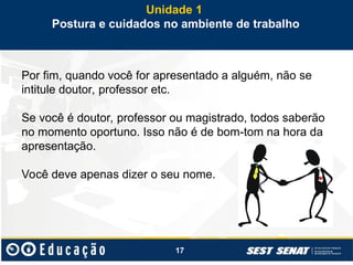 17
Por fim, quando você for apresentado a alguém, não se
intitule doutor, professor etc.
Se você é doutor, professor ou magistrado, todos saberão
no momento oportuno. Isso não é de bom-tom na hora da
apresentação.
Você deve apenas dizer o seu nome.
Unidade 1
Postura e cuidados no ambiente de trabalho
 
