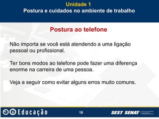 18
Postura ao telefone
Não importa se você está atendendo a uma ligação
pessoal ou profissional.
Ter bons modos ao telefone pode fazer uma diferença
enorme na carreira de uma pessoa.
Veja a seguir como evitar alguns erros muito comuns.
Unidade 1
Postura e cuidados no ambiente de trabalho
 