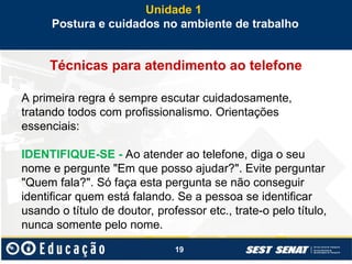 19
Técnicas para atendimento ao telefone
A primeira regra é sempre escutar cuidadosamente,
tratando todos com profissionalismo. Orientações
essenciais:
IDENTIFIQUE-SE - Ao atender ao telefone, diga o seu
nome e pergunte "Em que posso ajudar?". Evite perguntar
"Quem fala?". Só faça esta pergunta se não conseguir
identificar quem está falando. Se a pessoa se identificar
usando o título de doutor, professor etc., trate-o pelo título,
nunca somente pelo nome.
Unidade 1
Postura e cuidados no ambiente de trabalho
 