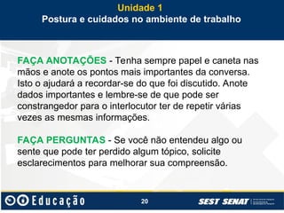 20
FAÇA ANOTAÇÕES - Tenha sempre papel e caneta nas
mãos e anote os pontos mais importantes da conversa.
Isto o ajudará a recordar-se do que foi discutido. Anote
dados importantes e lembre-se de que pode ser
constrangedor para o interlocutor ter de repetir várias
vezes as mesmas informações.
FAÇA PERGUNTAS - Se você não entendeu algo ou
sente que pode ter perdido algum tópico, solicite
esclarecimentos para melhorar sua compreensão.
Unidade 1
Postura e cuidados no ambiente de trabalho
 