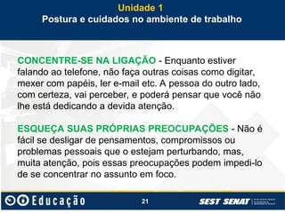 21
CONCENTRE-SE NA LIGAÇÃO - Enquanto estiver
falando ao telefone, não faça outras coisas como digitar,
mexer com papéis, ler e-mail etc. A pessoa do outro lado,
com certeza, vai perceber, e poderá pensar que você não
lhe está dedicando a devida atenção.
ESQUEÇA SUAS PRÓPRIAS PREOCUPAÇÕES - Não é
fácil se desligar de pensamentos, compromissos ou
problemas pessoais que o estejam perturbando, mas,
muita atenção, pois essas preocupações podem impedi-lo
de se concentrar no assunto em foco.
Unidade 1
Postura e cuidados no ambiente de trabalho
 