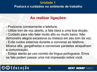 23
Ao realizar ligações:
- Posicione corretamente o telefone.
- Utilize tom de voz aberto, a fala clara e uma boa dicção.
- Cuidado para não falar muito alto ou muito baixo. Não
demonstre alegria excessiva ou tristeza em seu tom da voz.
- Evite ruídos externos durante a conversa ao telefone.
Música alta, gargalhadas e conversas paralelas atrapalham
a comunicação.
- Esteja atento ao uso correto da língua portuguesa. Erros
na fala podem passar uma má impressão sobre você.
Unidade 1
Postura e cuidados no ambiente de trabalho
 
