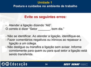 24
Evite os seguintes erros:
- Atender a ligação dizendo “Alô”.
O correto é dizer “Setor _______, bom dia.”
- Não se identificar. Ao atender a ligação, identifique-se.
- Fazer comentários negativos ou irônicos ao repassar a
ligação a um colega.
- Não desligue ou transfira a ligação sem avisar. Informe
corretamente para quem ou para qual setor a ligação está
sendo transferida.
Unidade 1
Postura e cuidados no ambiente de trabalho
 