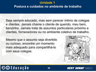 26
Seja sempre educado, mas sem parecer íntimo de colegas
e clientes. Jamais chame o cliente de querido, meu bem,
benzinho. Jamais trate de assuntos particulares próximo a
clientes, fornecedores ou no ambiente coletivo de trabalho.
Mesmo que o assunto seja divertido
ou curioso, encontre um momento
mais adequado para compartilhá-lo
com seus colegas.
Unidade 1
Postura e cuidados no ambiente de trabalho
 