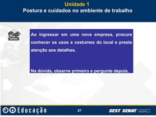 27
Unidade 1
Postura e cuidados no ambiente de trabalho
Ao ingressar em uma nova empresa, procure
conhecer os usos e costumes do local e preste
atenção aos detalhes.
Na dúvida, observe primeiro e pergunte depois.
 