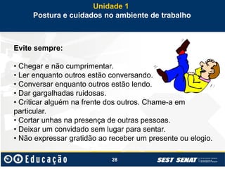 28
Evite sempre:
• Chegar e não cumprimentar.
• Ler enquanto outros estão conversando.
• Conversar enquanto outros estão lendo.
• Dar gargalhadas ruidosas.
• Criticar alguém na frente dos outros. Chame-a em
particular.
• Cortar unhas na presença de outras pessoas.
• Deixar um convidado sem lugar para sentar.
• Não expressar gratidão ao receber um presente ou elogio.
Unidade 1
Postura e cuidados no ambiente de trabalho
 