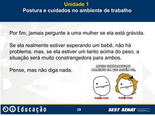 29
Por fim, jamais pergunte a uma mulher se ela está grávida.
Se ela realmente estiver esperando um bebê, não há
problema, mas, se ela estiver um tanto acima do peso, a
situação será muito constrangedora para ambos.
Pense, mas não diga nada.
Unidade 1
Postura e cuidados no ambiente de trabalho
 