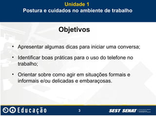3
Objetivos
• Apresentar algumas dicas para iniciar uma conversa;
• Identificar boas práticas para o uso do telefone no
trabalho;
• Orientar sobre como agir em situações formais e
informais e/ou delicadas e embaraçosas.
Unidade 1
Postura e cuidados no ambiente de trabalho
 