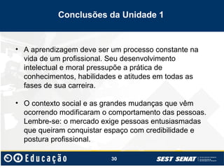 30
• A aprendizagem deve ser um processo constante na
vida de um profissional. Seu desenvolvimento
intelectual e moral pressupõe a prática de
conhecimentos, habilidades e atitudes em todas as
fases de sua carreira.
• O contexto social e as grandes mudanças que vêm
ocorrendo modificaram o comportamento das pessoas.
Lembre-se: o mercado exige pessoas entusiasmadas
que queiram conquistar espaço com credibilidade e
postura profissional.
Conclusões da Unidade 1
 